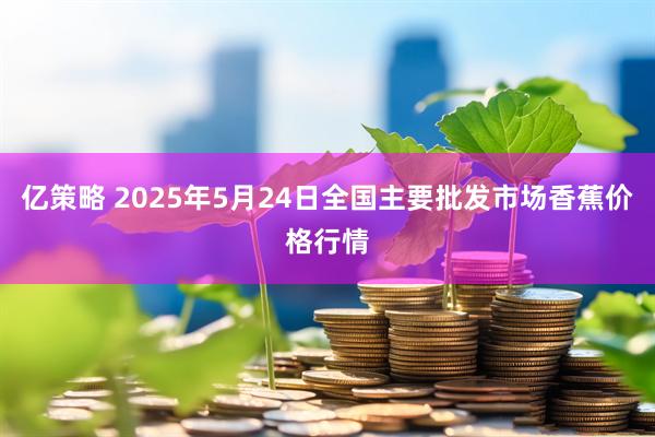 亿策略 2025年5月24日全国主要批发市场香蕉价格行情