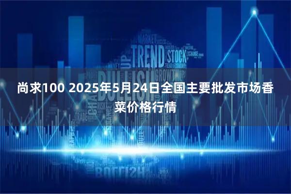 尚求100 2025年5月24日全国主要批发市场香菜价格行情