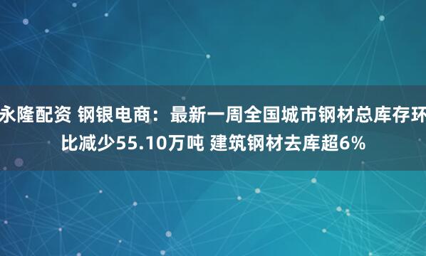 永隆配资 钢银电商：最新一周全国城市钢材总库存环比减少55.10万吨 建筑钢材去库超6%