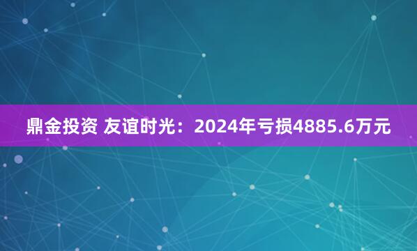 鼎金投资 友谊时光：2024年亏损4885.6万元