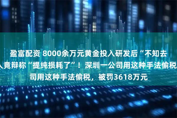 盈富配资 8000余万元黄金投入研发后“不知去向”，法定代表人竟辩称“提纯损耗了”！深圳一公司用这种手法偷税，被罚3618万元
