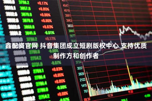 鑫配资官网 抖音集团成立短剧版权中心 支持优质制作方和创作者