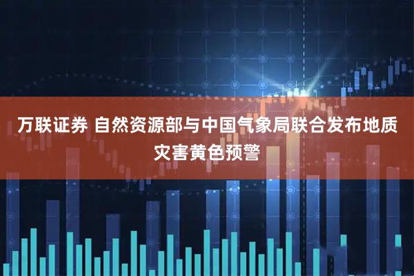 万联证券 自然资源部与中国气象局联合发布地质灾害黄色预警