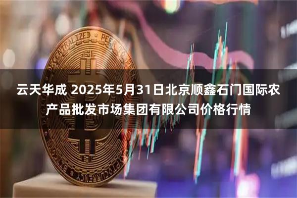 云天华成 2025年5月31日北京顺鑫石门国际农产品批发市场集团有限公司价格行情