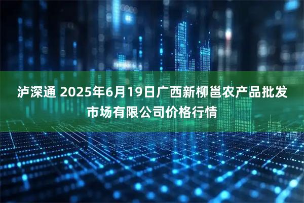 泸深通 2025年6月19日广西新柳邕农产品批发市场有限公司价格行情