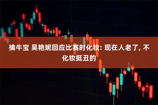 擒牛宝 吴艳妮回应比赛时化妆: 现在人老了, 不化妆挺丑的