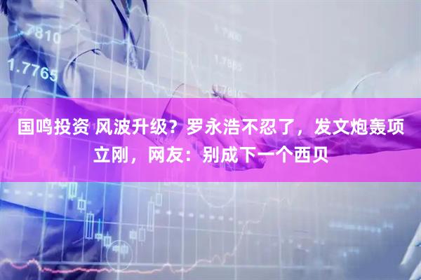 国鸣投资 风波升级？罗永浩不忍了，发文炮轰项立刚，网友：别成下一个西贝