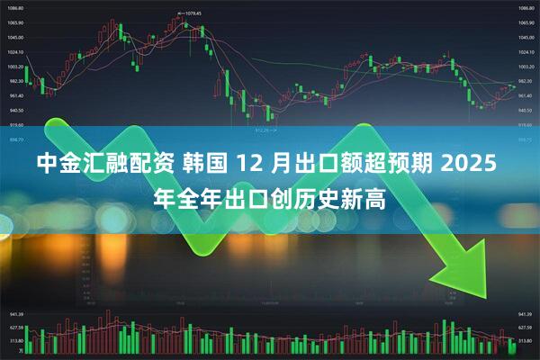 中金汇融配资 韩国 12 月出口额超预期 2025 年全年出口创历史新高