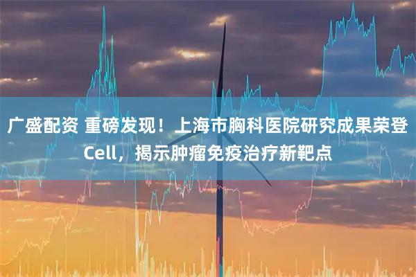 广盛配资 重磅发现！上海市胸科医院研究成果荣登Cell，揭示肿瘤免疫治疗新靶点