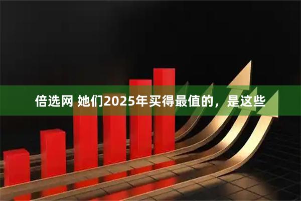 倍选网 她们2025年买得最值的，是这些