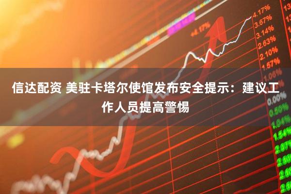 信达配资 美驻卡塔尔使馆发布安全提示：建议工作人员提高警惕