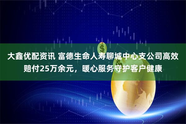 大鑫优配资讯 富德生命人寿聊城中心支公司高效赔付25万余元，暖心服务守护客户健康