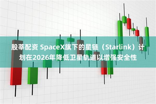 股莘配资 SpaceX旗下的星链（Starlink）计划在2026年降低卫星轨道以增强安全性