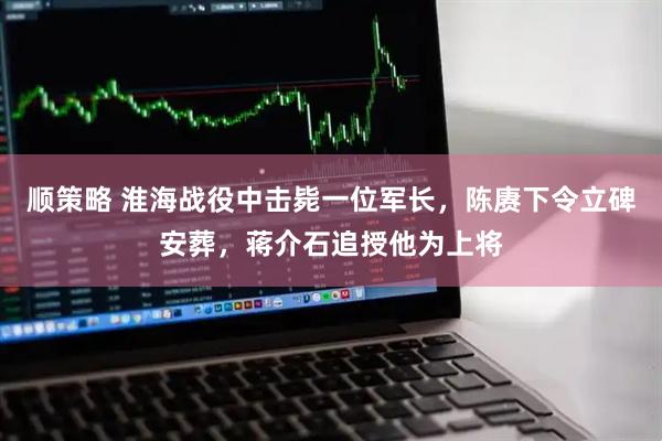 顺策略 淮海战役中击毙一位军长，陈赓下令立碑安葬，蒋介石追授他为上将