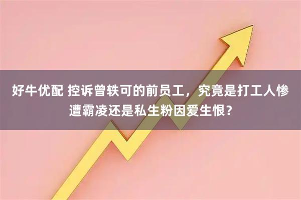 好牛优配 控诉曾轶可的前员工，究竟是打工人惨遭霸凌还是私生粉因爱生恨？
