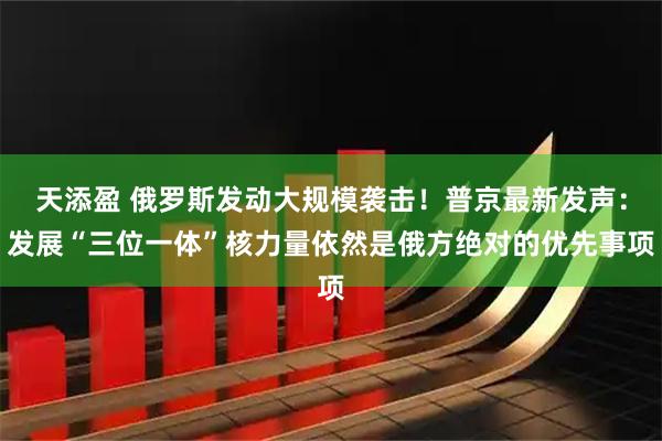 天添盈 俄罗斯发动大规模袭击！普京最新发声：发展“三位一体”核力量依然是俄方绝对的优先事项