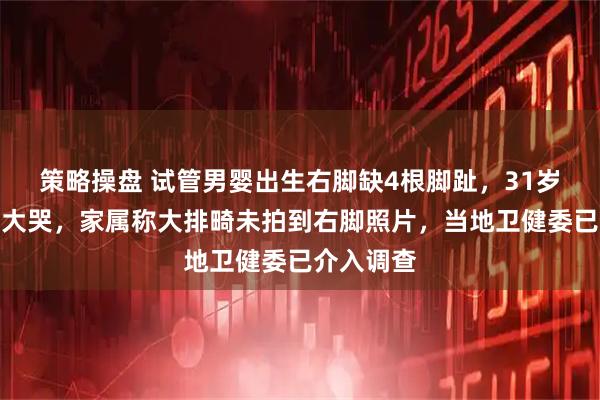 策略操盘 试管男婴出生右脚缺4根脚趾，31岁产妇号啕大哭，家属称大排畸未拍到右脚照片，当地卫健委已介入调查