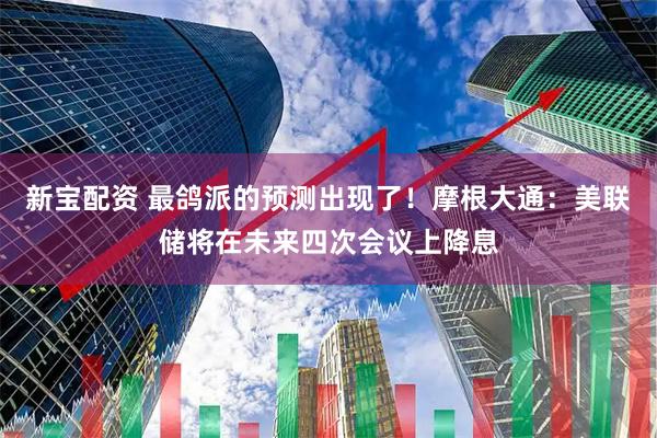 新宝配资 最鸽派的预测出现了！摩根大通：美联储将在未来四次会议上降息