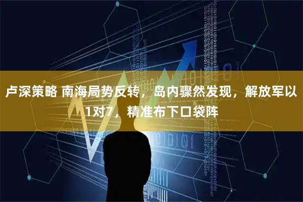卢深策略 南海局势反转，岛内骤然发现，解放军以1对7，精准布下口袋阵
