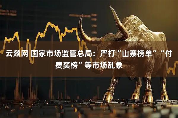 云燚网 国家市场监管总局：严打“山寨榜单”“付费买榜”等市场乱象