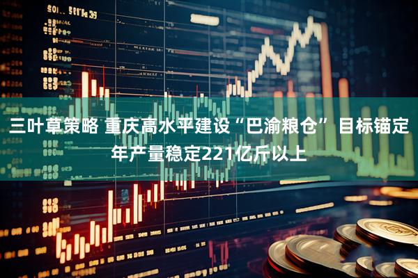 三叶草策略 重庆高水平建设“巴渝粮仓” 目标锚定年产量稳定221亿斤以上