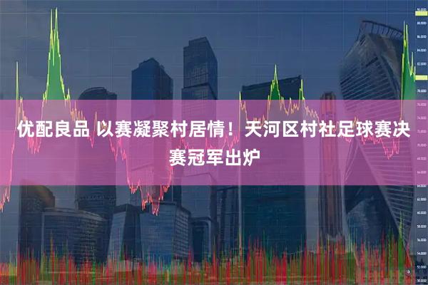优配良品 以赛凝聚村居情！天河区村社足球赛决赛冠军出炉